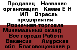 Продавец › Название организации ­ Каева Е.Н., ИП › Отрасль предприятия ­ Розничная торговля › Минимальный оклад ­ 1 - Все города Работа » Вакансии   . Амурская обл.,Благовещенский р-н